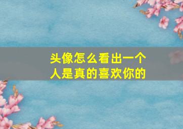 头像怎么看出一个人是真的喜欢你的