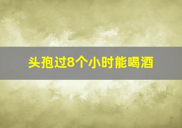 头孢过8个小时能喝酒