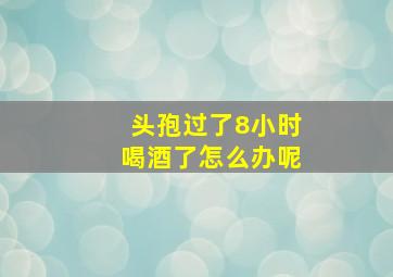 头孢过了8小时喝酒了怎么办呢