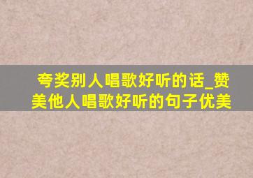 夸奖别人唱歌好听的话_赞美他人唱歌好听的句子优美