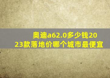 奥迪a62.0多少钱2023款落地价哪个城市最便宜