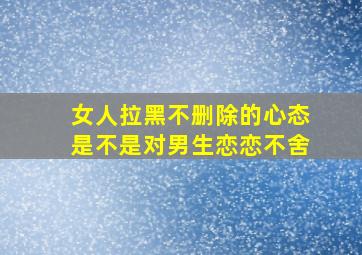 女人拉黑不删除的心态是不是对男生恋恋不舍