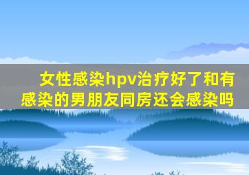 女性感染hpv治疗好了和有感染的男朋友同房还会感染吗