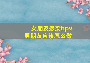 女朋友感染hpv男朋友应该怎么做