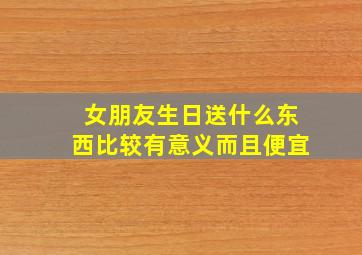 女朋友生日送什么东西比较有意义而且便宜