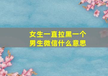 女生一直拉黑一个男生微信什么意思