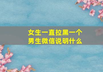 女生一直拉黑一个男生微信说明什么