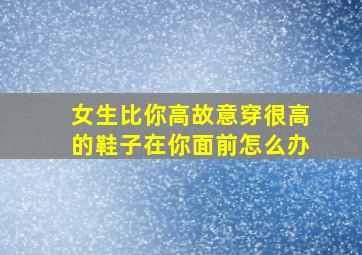 女生比你高故意穿很高的鞋子在你面前怎么办