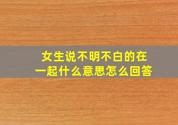 女生说不明不白的在一起什么意思怎么回答