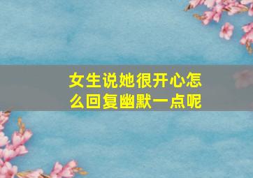 女生说她很开心怎么回复幽默一点呢