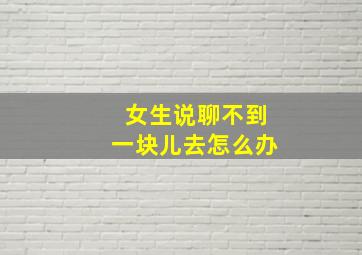 女生说聊不到一块儿去怎么办