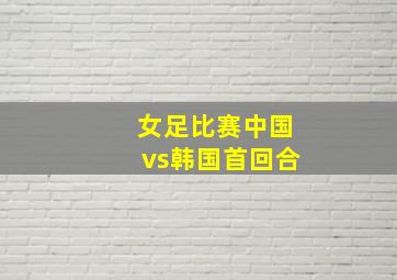 女足比赛中国vs韩国首回合