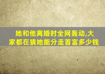 她和他离婚时全网轰动,大家都在猜她能分走首富多少钱