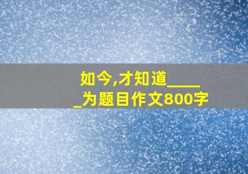 如今,才知道_____为题目作文800字