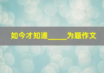 如今才知道_____为题作文