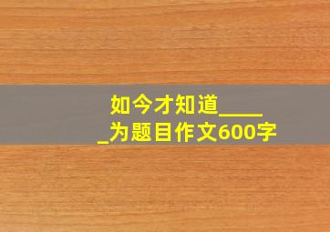 如今才知道_____为题目作文600字