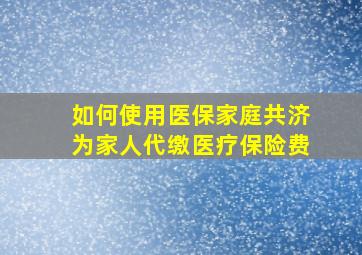 如何使用医保家庭共济为家人代缴医疗保险费