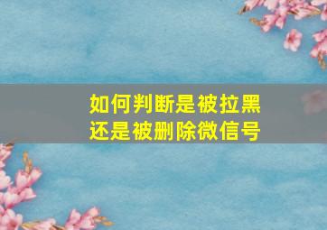 如何判断是被拉黑还是被删除微信号