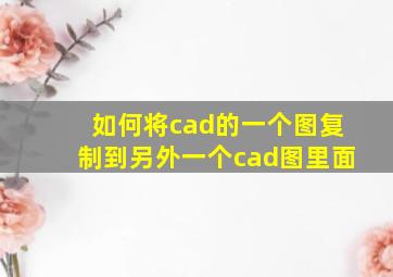 如何将cad的一个图复制到另外一个cad图里面