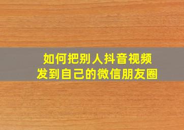 如何把别人抖音视频发到自己的微信朋友圈