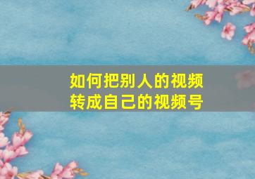 如何把别人的视频转成自己的视频号