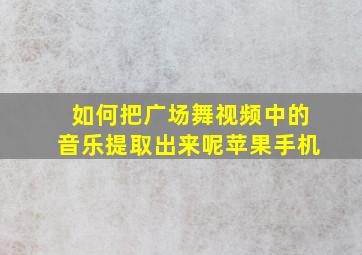 如何把广场舞视频中的音乐提取出来呢苹果手机