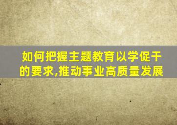 如何把握主题教育以学促干的要求,推动事业高质量发展