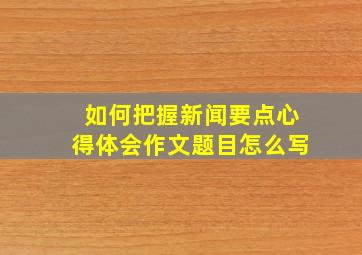 如何把握新闻要点心得体会作文题目怎么写