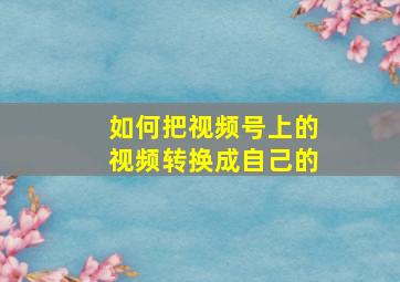 如何把视频号上的视频转换成自己的