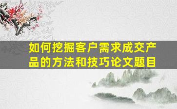 如何挖掘客户需求成交产品的方法和技巧论文题目