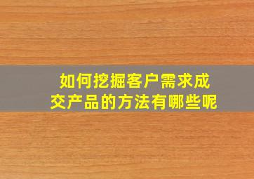 如何挖掘客户需求成交产品的方法有哪些呢