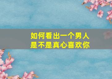 如何看出一个男人是不是真心喜欢你