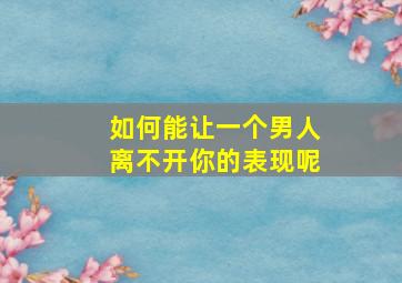 如何能让一个男人离不开你的表现呢