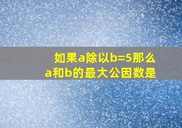 如果a除以b=5那么a和b的最大公因数是