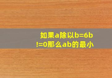 如果a除以b=6b!=0那么ab的最小