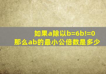 如果a除以b=6b!=0那么ab的最小公倍数是多少