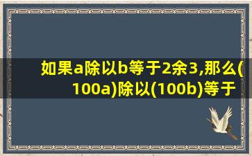 如果a除以b等于2余3,那么(100a)除以(100b)等于