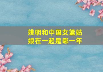 姚明和中国女篮姑娘在一起是哪一年