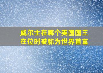 威尔士在哪个英国国王在位时被称为世界首富