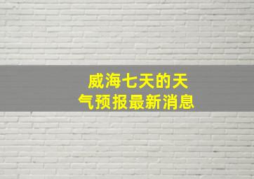 威海七天的天气预报最新消息