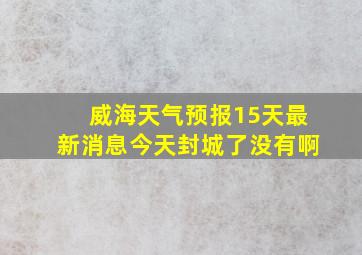 威海天气预报15天最新消息今天封城了没有啊