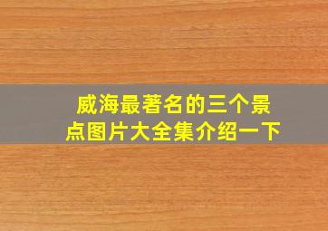 威海最著名的三个景点图片大全集介绍一下