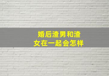 婚后渣男和渣女在一起会怎样