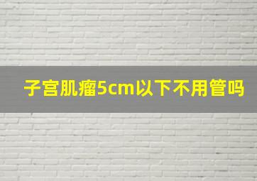 子宫肌瘤5cm以下不用管吗