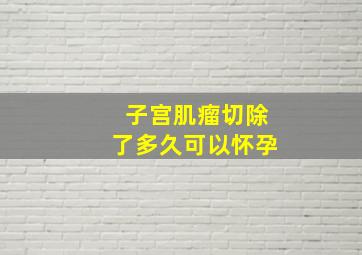 子宫肌瘤切除了多久可以怀孕