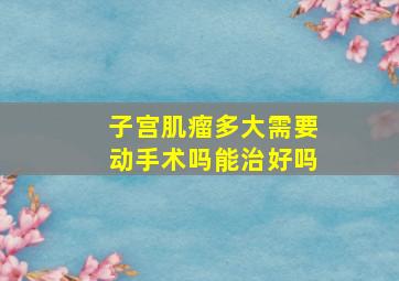 子宫肌瘤多大需要动手术吗能治好吗