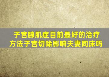 子宫腺肌症目前最好的治疗方法子宫切除影响夫妻同床吗