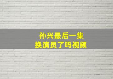 孙兴最后一集换演员了吗视频