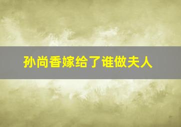 孙尚香嫁给了谁做夫人