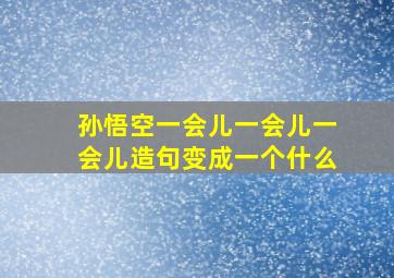 孙悟空一会儿一会儿一会儿造句变成一个什么